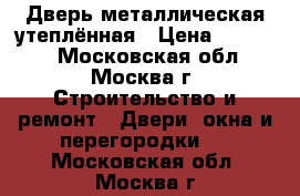 Дверь металлическая утеплённая › Цена ­ 15 000 - Московская обл., Москва г. Строительство и ремонт » Двери, окна и перегородки   . Московская обл.,Москва г.